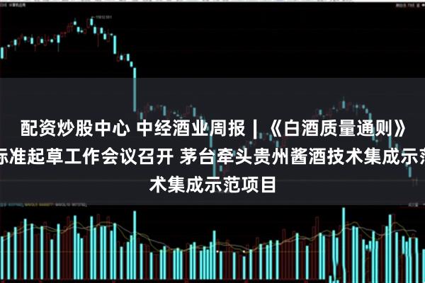 配资炒股中心 中经酒业周报∣《白酒质量通则》国家标准起草工作会议召开 茅台牵头贵州酱酒技术集成示范项目