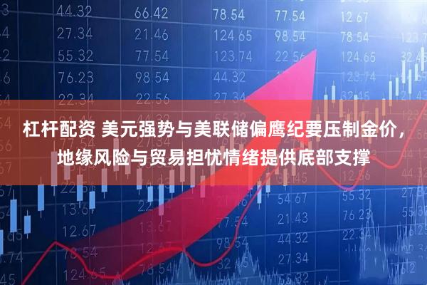 杠杆配资 美元强势与美联储偏鹰纪要压制金价，地缘风险与贸易担忧情绪提供底部支撑