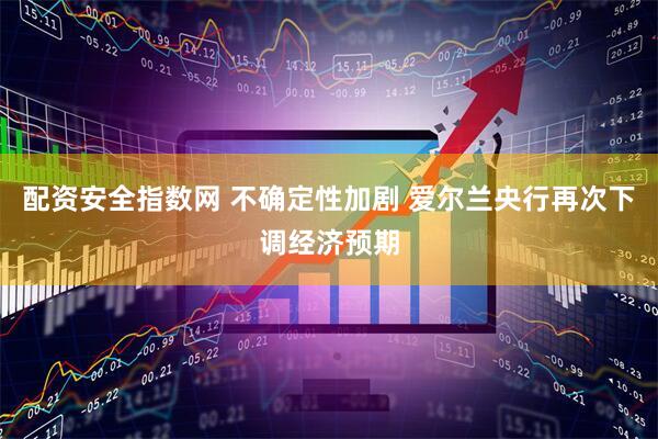 配资安全指数网 不确定性加剧 爱尔兰央行再次下调经济预期