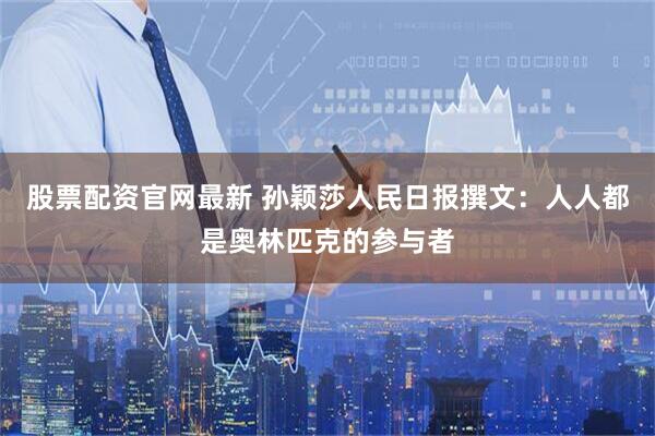 股票配资官网最新 孙颖莎人民日报撰文：人人都是奥林匹克的参与者