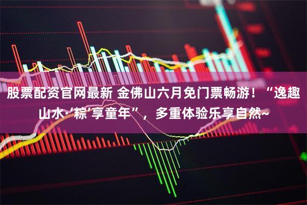 股票配资官网最新 金佛山六月免门票畅游！“逸趣山水·‘粽’享童年”，多重体验乐享自然~