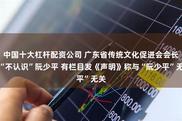 中国十大杠杆配资公司 广东省传统文化促进会会长称“不认识”阮少平 有栏目发《声明》称与“阮少平”无关