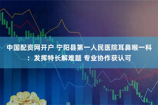 中国配资网开户 宁阳县第一人民医院耳鼻喉一科：发挥特长解难题 专业协作获认可