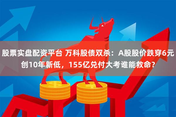 股票实盘配资平台 万科股债双杀：A股股价跌穿6元创10年新低，155亿兑付大考谁能救命？